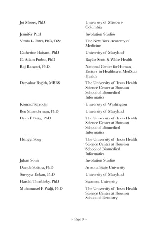 Joi Moore, PhD		 	 	 University of Missouri-	 	
	 	 	 	 	 Columbia
Jennifer Patel	 	 	 	 Involution Studios
Vimla L. Patel, PhD, DSc	 	 The New York Academy of 	
	 	 	 	 	 Medicine
Catherine Plaisant, PhD		 	 University of Maryland
C. Adam Probst, PhD	 	 	 Baylor Scott & White Health
Raj Ratwani, PhD	 	 	 National Center for Human 	
	 	 	 	 	 Factors 	in Healthcare, MedStar 	
	 	 	 	 	 Health
Deevakar Rogith, MBBS	 	 The University of Texas Health 	
	 	 	 	 	 Science Center at Houston 	
	 	 	 	 	 School of Biomedical 	 	
	 	 	 	 	 Informatics
Konrad Schroder	 	 	 University of Washington
Ben Shneiderman, PhD		 	 University of Maryland
Dean F. Sittig, PhD	 	 	 The University of Texas Health 	
	 	 	 	 	 Science Center at Houston 	
	 	 	 	 	 School of Biomedical 	 	
	 	 	 	 	 Informatics
Hsingyi Song	 	 	 	 The University of Texas Health 	
	 	 	 	 	 Science Center at Houston 	
	 	 	 	 	 School of Biomedical 	 	
	 	 	 	 	 Informatics
Juhan Sonin	 	 	 	 Involution Studios
Davide Sottara, PhD	 	 	 Arizona State University
Sureyya Tarkan, PhD	 	 	 University of Maryland
Harold Thimbleby, PhD		 	 Swansea University
Muhammad F. Walji, PhD	 	 The University of Texas Health 	
	 	 	 	 	 Science Center at Houston 	
	 	 	 	 	 School of Dentistry
~ Page ! ~9
 