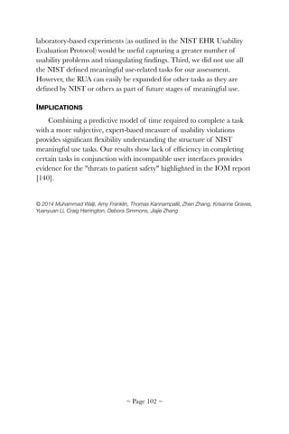 laboratory-based experiments (as outlined in the NIST EHR Usability
Evaluation Protocol) would be useful capturing a greater number of
usability problems and triangulating ﬁndings. Third, we did not use all
the NIST deﬁned meaningful use-related tasks for our assessment.
However, the RUA can easily be expanded for other tasks as they are
deﬁned by NIST or others as part of future stages of meaningful use.
IMPLICATIONS
Combining a predictive model of time required to complete a task
with a more subjective, expert-based measure of usability violations
provides signiﬁcant ﬂexibility understanding the structure of NIST
meaningful use tasks. Our results show lack of efﬁciency in completing
certain tasks in conjunction with incompatible user interfaces provides
evidence for the "threats to patient safety" highlighted in the IOM report
[140].
© 2014 Muhammad Walji, Amy Franklin, Thomas Kannampallil, Zhen Zhang, Krisanne Graves,
Yuanyuan Li, Craig Harrington, Debora Simmons, Jiajie Zhang
~ Page ! ~102
 