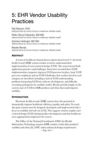 5: EHR Vendor Usability
Practices

Raj Ratwani, PhD
National Center for Human Factors in Healthcare, MedStar Health
Rollin (Terry) Fairbanks, MD MS
National Center for Human Factors in Healthcare, MedStar Health
Zachary Hettinger, MD MS
National Center for Human Factors in Healthcare, MedStar Health
Natalie Benda
National Center for Human Factors in Healthcare, MedStar Health
ABSTRACT
A team of healthcare human factor experts interviewed 11 electronic
health record (EHR) system vendors to better understand their
implementation of user-centered design (UCD). The team learned both
application practices and challenges. Interviews revealed three UCD
implementation categories: rigorous UCD processes in place, basic UCD
processes employed, and no UCD. Challenges that vendors faced in each
category are described, including a lack of UCD understanding,
problems integrating UCD into software development, and difﬁculty
recruiting participants for usability studies. Results provide insight on the
current state of UCD in EHR products and ideas that could improve
usability.
INTRODUCTION
Electronic health records (EHR) systems have the potential to
dramatically improve healthcare efﬁciency, quality and safety. To reach
this goal, systems must be designed, developed, and implemented with a
focus on usability and safe use [142]. This suggests vendors employ user-
centered design (UCD) during product development and that healthcare
users appropriately implement the system.
The Ofﬁce of the National Coordinator (ONC) for Health
Information Technology requires EHR vendors certify their products'
usability and safety [6]. ONC safety-enhanced design requirements
~ Page ! ~103
 