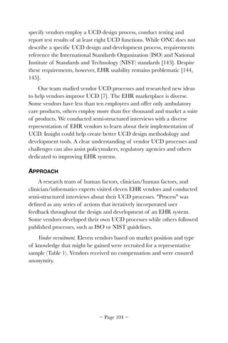 specify vendors employ a UCD design process, conduct testing and
report test results of at least eight UCD functions. While ONC does not
describe a speciﬁc UCD design and development process, requirements
reference the International Standards Organization (ISO) and National
Institute of Standards and Technology (NIST) standards [143]. Despite
these requirements, however, EHR usability remains problematic [144,
145].
Our team studied vendor UCD processes and researched new ideas
to help vendors improve UCD [7]. The EHR marketplace is diverse.
Some vendors have less than ten employees and offer only ambulatory
care products, others employ more than ﬁve thousand and market a suite
of products. We conducted semi-structured interviews with a diverse
representation of EHR vendors to learn about their implementation of
UCD. Insight could help create better UCD design methodology and
development tools. A clear understanding of vendor UCD processes and
challenges can also assist policymakers, regulatory agencies and others
dedicated to improving EHR systems.
APPROACH
A research team of human factors, clinician/human factors, and
clinician/informatics experts visited eleven EHR vendors and conducted
semi-structured interviews about their UCD processes. "Process" was
deﬁned as any series of actions that iteratively incorporated user
feedback throughout the design and development of an EHR system.
Some vendors developed their own UCD processes while others followed
published processes, such as ISO or NIST guidelines.
Vendor recruitment. Eleven vendors based on market position and type
of knowledge that might be gained were recruited for a representative
sample (Table 1). Vendors received no compensation and were ensured
anonymity.
~ Page ! ~104
 