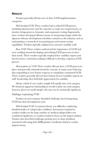 RESULTS
Vendors generally fell into one of three UCD implementation
categories:
Well-developed UCD: These vendors had a reﬁned UCD process,
including infrastructure and the expertise to study user requirements, an
iterative design process, formative and summative testing. Importantly,
these vendors developed efﬁcient means of integrating design within the
rigorous software development schedules common to the industry, such as
maintaining a a network of test participants and remote testing
capabilities. Vendors typically employed an extensive usability staff.
Basic UCD: These vendors understood the importance of UCD and
were working toward developing and reﬁning UCD processes to meet
their needs. These vendors typically employed few usability experts and
faced resource constraints making it difﬁcult to develop a rigorous UCD
process.
Misconceptions of UCD: These vendors did not have a UCD process in
place and generally misunderstood the concept, in many cases believing
that responding to user feature requests or complaints constituted UCD.
These vendors generally did not have human factors/usability experts on
staff. Leadership often held little appreciation for usability.
About a third of our vendor sample fell equally into each category.
We found an apparent relationship in overall vendor size and category,
however, given our small sample, this may not be statistically signiﬁcant.
Challenges to practicing UCD
Vendors in each category identiﬁed challenges faced integrating
UCD into their development cycle.
Well-developed UCD: A common theme was difﬁculty conducting
detailed studies of subspecialty workﬂows. Investment required to
conduct studies on the large number of medical subspecialties was
considered signiﬁcant, so vendors tended to focus on the largest markets.
Vendors also described challenges getting users to share problems
associated with using their EHR product, feedback critical to vendor
improvements.
~ Page ! ~106
 