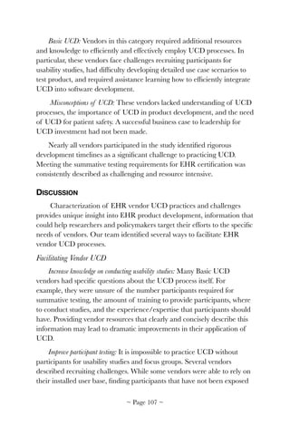Basic UCD: Vendors in this category required additional resources
and knowledge to efﬁciently and effectively employ UCD processes. In
particular, these vendors face challenges recruiting participants for
usability studies, had difﬁculty developing detailed use case scenarios to
test product, and required assistance learning how to efﬁciently integrate
UCD into software development.
Misconceptions of UCD: These vendors lacked understanding of UCD
processes, the importance of UCD in product development, and the need
of UCD for patient safety. A successful business case to leadership for
UCD investment had not been made.
Nearly all vendors participated in the study identiﬁed rigorous
development timelines as a signiﬁcant challenge to practicing UCD.
Meeting the summative testing requirements for EHR certiﬁcation was
consistently described as challenging and resource intensive.
DISCUSSION
Characterization of EHR vendor UCD practices and challenges
provides unique insight into EHR product development, information that
could help researchers and policymakers target their efforts to the speciﬁc
needs of vendors. Our team identiﬁed several ways to facilitate EHR
vendor UCD processes.
Facilitating Vendor UCD
Increase knowledge on conducting usability studies: Many Basic UCD
vendors had speciﬁc questions about the UCD process itself. For
example, they were unsure of the number participants required for
summative testing, the amount of training to provide participants, where
to conduct studies, and the experience/expertise that participants should
have. Providing vendor resources that clearly and concisely describe this
information may lead to dramatic improvements in their application of
UCD.
Improve participant testing: It is impossible to practice UCD without
participants for usability studies and focus groups. Several vendors
described recruiting challenges. While some vendors were able to rely on
their installed user base, ﬁnding participants that have not been exposed
~ Page ! ~107
 