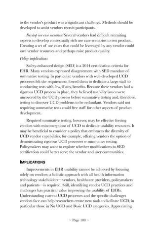 to the vendor's product was a signiﬁcant challenge. Methods should be
developed to assist vendors recruit participants.
Develop use case scenarios: Several vendors had difﬁcult recruiting
experts to develop contextually rich use case scenarios to test product.
Creating a set of use cases that could be leveraged by any vendor could
save vendor resources and perhaps raise product quality.
Policy implications
Safety-enhanced design (SED) is a 2014 certiﬁcation criteria for
EHR. Many vendors expressed disagreement with SED mandate of
summative testing. In particular, vendors with well-developed UCD
processes felt the requirement forced them to dedicate a large staff to
conducting tests with few, if any, beneﬁts. Because these vendors had a
rigorous UCD process in place, they believed usability issues were
uncovered by the UCD process before summative testing and, therefore,
testing to discover UCD problems to be redundant. Vendors said not
requiring summative tests could free staff for other aspects of product
development.
Required summative testing, however, may be effective forcing
vendors with misconceptions of UCD to dedicate usability resources. It
may be beneﬁcial to consider a policy that embraces the diversity of
UCD vendor capabilities, for example, offering vendors the option of
demonstrating rigorous UCD processes or summative testing.
Policymakers may want to explore whether modiﬁcations to SED
certiﬁcation could better serve the vendor and user communities.
IMPLICATIONS
Improvements in EHR usability cannot be achieved by focusing
solely on vendors; a holistic approach with all health information
technology stakeholders—vendors, healthcare providers, policymakers
and patients—is required. Still, identifying vendor UCD practices and
challenges has practical value improving the usability of EHRs.
Understanding current UCD processes and the speciﬁc challenges
vendors face can help researchers create new tools to facilitate UCD, in
particular those in No UCD and Basic UCD categories. Appreciating
~ Page ! ~108
 