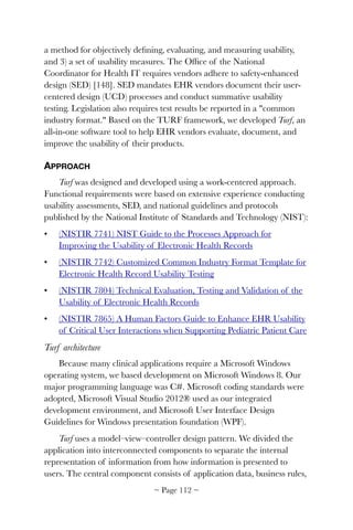 a method for objectively deﬁning, evaluating, and measuring usability,
and 3) a set of usability measures. The Ofﬁce of the National
Coordinator for Health IT requires vendors adhere to safety-enhanced
design (SED) [148]. SED mandates EHR vendors document their user-
centered design (UCD) processes and conduct summative usability
testing. Legislation also requires test results be reported in a "common
industry format." Based on the TURF framework, we developed Turf, an
all-in-one software tool to help EHR vendors evaluate, document, and
improve the usability of their products.
APPROACH
Turf was designed and developed using a work-centered approach.
Functional requirements were based on extensive experience conducting
usability assessments, SED, and national guidelines and protocols
published by the National Institute of Standards and Technology (NIST):
• (NISTIR 7741) NIST Guide to the Processes Approach for
Improving the Usability of Electronic Health Records
• (NISTIR 7742) Customized Common Industry Format Template for
Electronic Health Record Usability Testing
• (NISTIR 7804) Technical Evaluation, Testing and Validation of the
Usability of Electronic Health Records
• (NISTIR 7865) A Human Factors Guide to Enhance EHR Usability
of Critical User Interactions when Supporting Pediatric Patient Care
Turf architecture
Because many clinical applications require a Microsoft Windows
operating system, we based development on Microsoft Windows 8. Our
major programming language was C#. Microsoft coding standards were
adopted, Microsoft Visual Studio 2012® used as our integrated
development environment, and Microsoft User Interface Design
Guidelines for Windows presentation foundation (WPF).
Turf uses a model–view–controller design pattern. We divided the
application into interconnected components to separate the internal
representation of information from how information is presented to
users. The central component consists of application data, business rules,
~ Page ! ~112
 