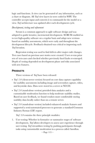 logic and functions. A view can be generated of any information, such as
a chart or diagram. All Turf view layers in were coded in WPF. The
controller accepts input and converts it to commands for the model or a
view. Turf architecture was updated after each development cycle.
Development, testing and reﬁnement
Scrum is a common approach to agile software design and was
adopted to guide iterative, incremental development. SCRUM enabled us
to test high-quality software on a regular basis and adapt new versions
based on usability assessments, which were early and throughout the
development lifecycle. Feedback obtained was critical to improving each
Turf iteration.
Regression testing was used to ﬁnd defects after major code changes.
Test cases based on previous user stories were created. Users re-ran prior
sets of test-cases and checked whether previously ﬁxed faults re-emerged.
Depth of testing depended on development phase and risks associated
with new features.
PRODUCTS
Three versions of Turf have been released:
• Turf 1.0 (client-server version) focused on core data capture capability
for usability assessments including image and screenshot capture, video,
and keystroke data. Data were stored in a server at NCCD.
• Turf 2.0 (stand-alone version) provided data analytics and a
customizable moderation function to help moderate usability studies.
Based on user feedback, we found vendors more comfortable storing
usability data locally rather than on a remote server.
• Turf 3.0 (stand-alone version) included enhanced analytic features and
supported a semi-automated processes to generate a standard Common
Industry Format (CIF) report.
Turf 3.0 contains the three principle modules:
1. User testing: Whether in formative or summative stages of software
development, Turf allows developers to assess user experience through
user testing. Turf streamlines testing by pushing participants through
tasks using customizable moderation in a process called Autoﬂow.
~ Page ! ~113
 