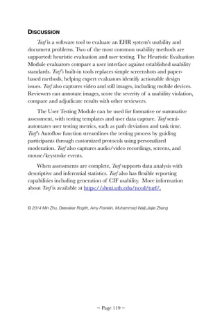 DISCUSSION
Turf is a software tool to evaluate an EHR system's usability and
document problems. Two of the most common usability methods are
supported: heuristic evaluation and user testing. The Heuristic Evaluation
Module evaluators compare a user interface against established usability
standards. Turf's built-in tools replaces simple screenshots and paper-
based methods, helping expert evaluators identify actionable design
issues. Turf also captures video and still images, including mobile devices.
Reviewers can annotate images, score the severity of a usability violation,
compare and adjudicate results with other reviewers.
The User Testing Module can be used for formative or summative
assessment, with testing templates and user data capture. Turf semi-
automates user testing metrics, such as path deviation and task time.
Turf's Autoﬂow function streamlines the testing process by guiding
participants through customized protocols using personalized
moderation. Turf also captures audio/video recordings, screens, and
mouse/keystroke events.
When assessments are complete, Turf supports data analysis with
descriptive and inferential statistics. Turf also has ﬂexible reporting
capabilities including generation of CIF usability.  More information
about Turf is available at https://sbmi.uth.edu/nccd/turf/.
© 2014 Min Zhu, Deevakar Rogith, Amy Franklin, Muhammad Walji,Jiajie Zhang 
~ Page ! ~119
 