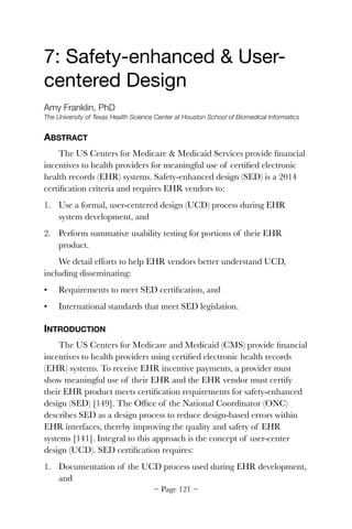 7: Safety-enhanced & User-
centered Design

Amy Franklin, PhD
The University of Texas Health Science Center at Houston School of Biomedical Informatics
ABSTRACT
The US Centers for Medicare & Medicaid Services provide ﬁnancial
incentives to health providers for meaningful use of certiﬁed electronic
health records (EHR) systems. Safety-enhanced design (SED) is a 2014
certiﬁcation criteria and requires EHR vendors to:
1. Use a formal, user-centered design (UCD) process during EHR
system development, and
2. Perform summative usability testing for portions of their EHR
product.
We detail efforts to help EHR vendors better understand UCD,
including disseminating:
• Requirements to meet SED certiﬁcation, and
• International standards that meet SED legislation.
INTRODUCTION
The US Centers for Medicare and Medicaid (CMS) provide ﬁnancial
incentives to health providers using certiﬁed electronic health records
(EHR) systems. To receive EHR incentive payments, a provider must
show meaningful use of their EHR and the EHR vendor must certify
their EHR product meets certiﬁcation requirements for safety-enhanced
design (SED) [149]. The Ofﬁce of the National Coordinator (ONC)
describes SED as a design process to reduce design-based errors within
EHR interfaces, thereby improving the quality and safety of EHR
systems [141]. Integral to this approach is the concept of user-center
design (UCD). SED certiﬁcation requires:
1. Documentation of the UCD process used during EHR development,
and
~ Page ! ~121
 