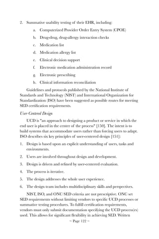 2. Summative usability testing of their EHR, including:
a. Computerized Provider Order Entry System (CPOE)
b. Drug-drug, drug-allergy interaction checks
c. Medication list
d. Medication allergy list
e. Clinical decision support
f. Electronic medication administration record
g. Electronic prescribing
h. Clinical information reconciliation
Guidelines and protocols published by the National Institute of
Standards and Technology (NIST) and International Organization for
Standardization (ISO) have been suggested as possible routes for meeting
SED certiﬁcation requirements.
User-Centered Design
UCD is "an approach to designing a product or service in which the
end user is placed in the center of the process" [150]. The intent is to
build systems that accommodate users rather than forcing users to adapt.
ISO describes six key principles of user-centered design [151]:
1. Design is based upon an explicit understanding of users, tasks and
environments.
2. Users are involved throughout design and development.
3. Design is driven and reﬁned by user-centered evaluation.
4. The process is iterative.
5. The design addresses the whole user experience.
6. The design team includes multidisciplinary skills and perspectives.
NIST, ISO, and ONC SED criteria are not prescriptive. ONC set
SED requirements without limiting vendors to speciﬁc UCD processes or
summative testing procedures. To fulﬁll certiﬁcation requirements,
vendors must only submit documentation specifying the UCD process(es)
used. This allows for signiﬁcant ﬂexibility in achieving SED. Written
~ Page ! ~122
 