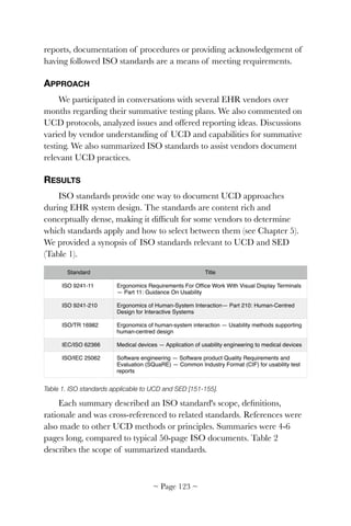 reports, documentation of procedures or providing acknowledgement of
having followed ISO standards are a means of meeting requirements.
APPROACH
We participated in conversations with several EHR vendors over
months regarding their summative testing plans. We also commented on
UCD protocols, analyzed issues and offered reporting ideas. Discussions
varied by vendor understanding of UCD and capabilities for summative
testing. We also summarized ISO standards to assist vendors document
relevant UCD practices.
RESULTS
ISO standards provide one way to document UCD approaches
during EHR system design. The standards are content rich and
conceptually dense, making it difﬁcult for some vendors to determine
which standards apply and how to select between them (see Chapter 5).
We provided a synopsis of ISO standards relevant to UCD and SED
(Table 1).
Table 1. ISO standards applicable to UCD and SED [151-155].
Each summary described an ISO standard's scope, deﬁnitions,
rationale and was cross-referenced to related standards. References were
also made to other UCD methods or principles. Summaries were 4-6
pages long, compared to typical 50-page ISO documents. Table 2
describes the scope of summarized standards.
Standard Title
ISO 9241-11 Ergonomics Requirements For Ofﬁce Work With Visual Display Terminals
— Part 11: Guidance On Usability
ISO 9241-210 Ergonomics of Human-System Interaction— Part 210: Human-Centred
Design for Interactive Systems
ISO/TR 16982 Ergonomics of human-system interaction — Usability methods supporting
human-centred design
IEC/ISO 62366 Medical devices — Application of usability engineering to medical devices
ISO/IEC 25062 Software engineering — Software product Quality Requirements and
Evaluation (SQuaRE) — Common Industry Format (CIF) for usability test
reports
~ Page ! ~123
 