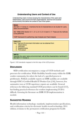 Figure 2. ISO standards mapped to the ﬁrst step of the UCD process.
DISCUSSION
SED certiﬁcation encompasses a range of UCD methods and
processes for certiﬁcation. While ﬂexibility beneﬁts many within the EHR
vendor community, for others the lack of a speciﬁed process is
problematic. Publicly available reports on EHR usability are available
through ONC's Certiﬁed Health IT Product List [156], however, few
summative tests or UCD experience reports are available. General
references for following standard UCD procedures can be found [157],
but ﬁnding practical references for vendors implementing UCD is
difﬁcult. Growing the literature on EHR UCD implementation is
needed.
SUGGESTED READING
Health information technology: standards, implementation speciﬁcations,
and certiﬁcation criteria for electronic health record technology, 2014
edition; revisions to the permanent certiﬁcation program for health
~ Page ! ~126
 
