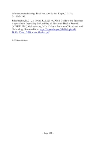 information technology. Final rule. (2012). Fed Regist, 77(171),
54163-54292.
Schumacher, R. M., & Lowry, S. Z. (2010). NIST Guide to the Processes
Approach for Improving the Usability of Electronic Health Records.
(NISTIR 7741). Gaithersburg, MD: National Institute of Standards and
Technology. Retrieved from http://www.nist.gov/itl/hit/upload/
Guide_Final_Publication_Version.pdf.
© 2014 Amy Franklin 
~ Page ! ~127
 