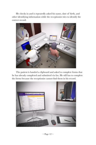 He checks in and is repeatedly asked his name, date of birth, and
other identifying information while the receptionist tries to identify the
correct record.
!
The patient is handed a clipboard and asked to complete forms that
he has already completed and submitted via fax. He still has to complete
the forms because the receptionist cannot ﬁnd them in his record.
!
~ Page ! ~12
 