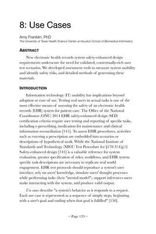 8: Use Cases

Amy Franklin, PhD
The University of Texas Health Science Center at Houston School of Biomedical Informatics
ABSTRACT
New electronic health records system safety-enhanced design
requirements underscore the need for validated, contextually-rich user
test scenarios. We developed assessment tools to measure system usability
and identify safety risks, and detailed methods of generating these
materials.
INTRODUCTION
Information technology (IT) usability has implications beyond
adoption or ease of use. Testing real users in actual tasks is one of the
most effective means of assessing the safety of an electronic health
records (EHR) system for patient care. The Ofﬁce of the National
Coordinator (ONC) 2014 EHR safety-enhanced design (SED)
certiﬁcation criteria require user testing and reporting of speciﬁc tasks,
including e-prescribing, medication list maintenance and clinical
information reconciliation [141]. To assess EHR procedures, activities
such as entering a prescription are embedded into scenarios or
descriptions of hypothetical work. While the National Institute of
Standards and Technology (NIST) Test Procedure for §170.314(g)(3)
Safety-enhanced design [141] is a valuable reference for system
evaluation, greater speciﬁcation of roles, workﬂows, and EHR system
speciﬁc task descriptions are necessary to replicate real world
engagement. EHR test protocols should reproduce a system's user
interface, rely on users' knowledge, simulate users' thought processes
while performing tasks (their "mental model"), support inferences users
make interacting with the system, and produce valid output.
Use cases describe "a system's behavior as it responds to a request.
Each use case is represented as a sequence of simply steps, beginning
with a user's goal and ending when that goal is fulﬁlled" [150].
~ Page ! ~129
 