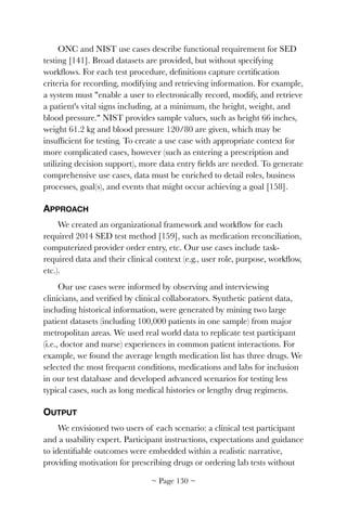 ONC and NIST use cases describe functional requirement for SED
testing [141]. Broad datasets are provided, but without specifying
workﬂows. For each test procedure, deﬁnitions capture certiﬁcation
criteria for recording, modifying and retrieving information. For example,
a system must "enable a user to electronically record, modify, and retrieve
a patient's vital signs including, at a minimum, the height, weight, and
blood pressure." NIST provides sample values, such as height 66 inches,
weight 61.2 kg and blood pressure 120/80 are given, which may be
insufﬁcient for testing. To create a use case with appropriate context for
more complicated cases, however (such as entering a prescription and
utilizing decision support), more data entry ﬁelds are needed. To generate
comprehensive use cases, data must be enriched to detail roles, business
processes, goal(s), and events that might occur achieving a goal [158].
APPROACH
We created an organizational framework and workﬂow for each
required 2014 SED test method [159], such as medication reconciliation,
computerized provider order entry, etc. Our use cases include task-
required data and their clinical context (e.g., user role, purpose, workﬂow,
etc.).
Our use cases were informed by observing and interviewing
clinicians, and veriﬁed by clinical collaborators. Synthetic patient data,
including historical information, were generated by mining two large
patient datasets (including 100,000 patients in one sample) from major
metropolitan areas. We used real world data to replicate test participant
(i.e., doctor and nurse) experiences in common patient interactions. For
example, we found the average length medication list has three drugs. We
selected the most frequent conditions, medications and labs for inclusion
in our test database and developed advanced scenarios for testing less
typical cases, such as long medical histories or lengthy drug regimens.
OUTPUT
We envisioned two users of each scenario: a clinical test participant
and a usability expert. Participant instructions, expectations and guidance
to identiﬁable outcomes were embedded within a realistic narrative,
providing motivation for prescribing drugs or ordering lab tests without
~ Page ! ~130
 
