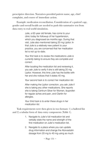 prescriptive direction. Narratives provided patient name, age, chief
complaint, and course of immediate action.
Example: medication reconciliation. Consideration of a patient's age,
gender and overall health are needed to push this summative test from
data entry to real world simulation.
Julie, a 62-year old female, has come to your
clinic today for followup of her hypertension,
which you diagnosed six months ago. During that
visit, Julie also mentioned taking 20 mg Lipitor. In
that Julie is a relatively new patient to your
practice, you are concerned that her medication
list is not up-to-date.
Your ﬁrst task is to review the medications Julie is
currently taking to ensure they are complete and
correct.
After locating the medication list and reviewing it,
you ask Julie to verify if she is still taking 20 mg
Lipitor. However, this time Julie has the bottle with
her and she notices that it states 40 mg.
Your second task is to correct her medication list.
After making the Lipitor correction, you ask Julie if
she is taking any other medications. She reports
she is taking Centrum Silver for Women, ibuprofen
for regular aches and pain, and Claritin for
allergies.
Your third task is to enter these drugs in her
medication list.
Task requirements were then given in two formats: 1) a bulleted list
and 2) a tabular form of data entry components (Table 1).
1. Navigate to Julie's full medication list and
verbally state the name and strength of the
ﬁrst medication on Julie's medication list.
2. Navigate to a place where you can update
drug information and change the Atorvastatin
dosage from 20 mg to 40 mg using as much
~ Page ! ~131
 