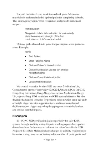 For path deviation/error, we delineated task goals. Moderator
materials for each test included optimal paths for completing subtasks.
This improved deviation/error recognition and provide participant
support.
Path Deviation
Navigate to Julie's full medication list and verbally
state the name and strength of the ﬁrst
medication on Julie's medication list.
Optimal paths allowed us to guide test participants when problems
arose. Example:
Home
• Find Patient
• Enter Patient's Name
• Click on Patient's Name from list
• Click on Medication List tab (on left side
navigation panel
• Click on Current Medication List
• Locate ﬁrst medication
We created scenarios for nine SED use cases: Medication List,
Computerized provider order entry (CPOE) LAB and CPOE IMAGE,
Drug-Drug Interaction, Drug-Allergy Interaction, Medication Allergy
List, e-prescribing, CDS reminders and CDS system inference. We also
developed advanced scenarios for pediatric cases in which drug, age and/
or weight trigger decision support notices, and more complicated
decision support triggers regarding drug-pregnancy contraindications
and serious harmful impacts.
DISCUSSION
2014 ONC SED certiﬁcation is an opportunity for safer EHR
systems through usability testing. Gaps in resulting reports have sparked
discussion about further ways to enhance the role of usability in SED.
Proposed 2015 Rule Making includes changes to usability requirements:
formative testing, structure of testing (roles, number of participants, and
~ Page ! ~134
 