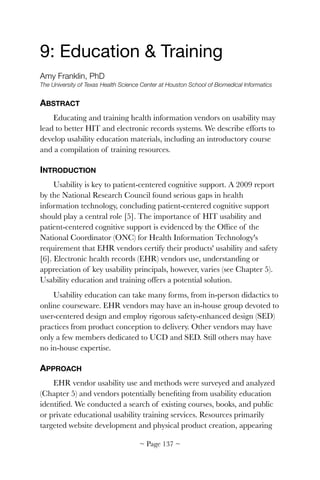 9: Education & Training

Amy Franklin, PhD
The University of Texas Health Science Center at Houston School of Biomedical Informatics
ABSTRACT
Educating and training health information vendors on usability may
lead to better HIT and electronic records systems. We describe efforts to
develop usability education materials, including an introductory course
and a compilation of training resources.
INTRODUCTION
Usability is key to patient-centered cognitive support. A 2009 report
by the National Research Council found serious gaps in health
information technology, concluding patient-centered cognitive support
should play a central role [5]. The importance of HIT usability and
patient-centered cognitive support is evidenced by the Ofﬁce of the
National Coordinator (ONC) for Health Information Technology's
requirement that EHR vendors certify their products' usability and safety
[6]. Electronic health records (EHR) vendors use, understanding or
appreciation of key usability principals, however, varies (see Chapter 5).
Usability education and training offers a potential solution.
Usability education can take many forms, from in-person didactics to
online courseware. EHR vendors may have an in-house group devoted to
user-centered design and employ rigorous safety-enhanced design (SED)
practices from product conception to delivery. Other vendors may have
only a few members dedicated to UCD and SED. Still others may have
no in-house expertise.
APPROACH
EHR vendor usability use and methods were surveyed and analyzed
(Chapter 5) and vendors potentially beneﬁting from usability education
identiﬁed. We conducted a search of existing courses, books, and public
or private educational usability training services. Resources primarily
targeted website development and physical product creation, appearing
~ Page ! ~137
 
