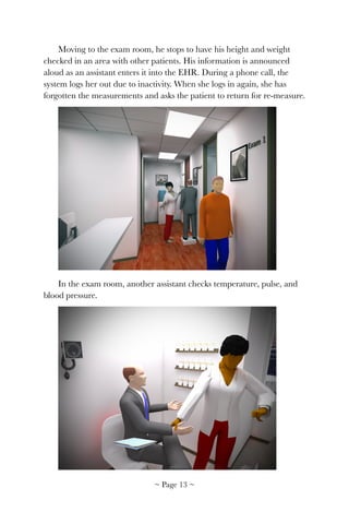 Moving to the exam room, he stops to have his height and weight
checked in an area with other patients. His information is announced
aloud as an assistant enters it into the EHR. During a phone call, the
system logs her out due to inactivity. When she logs in again, she has
forgotten the measurements and asks the patient to return for re-measure.
!
In the exam room, another assistant checks temperature, pulse, and
blood pressure.
!
~ Page ! ~13
 