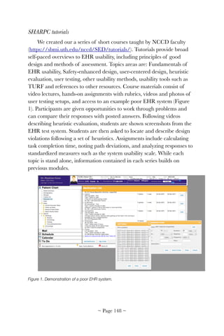 SHARPC tutorials
We created our a series of short courses taught by NCCD faculty
(https://sbmi.uth.edu/nccd/SED/tutorials/). Tutorials provide broad
self-paced overviews to EHR usability, including principles of good
design and methods of assessment. Topics areas are: Fundamentals of
EHR usability, Safety-enhanced design, user-centered design, heuristic
evaluation, user testing, other usability methods, usability tools such as
TURF and references to other resources. Course materials consist of
video lectures, hands-on assignments with rubrics, videos and photos of
user testing setups, and access to an example poor EHR system (Figure
1). Participants are given opportunities to work through problems and
can compare their responses with posted answers. Following videos
describing heuristic evaluation, students are shown screenshots from the
EHR test system. Students are then asked to locate and describe design
violations following a set of heuristics. Assignments include calculating
task completion time, noting path deviations, and analyzing responses to
standardized measures such as the system usability scale. While each
topic is stand alone, information contained in each series builds on
previous modules.
!
Figure 1. Demonstration of a poor EHR system.
~ Page ! ~148
 