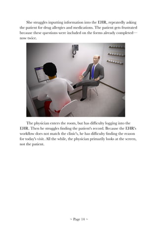 She struggles inputting information into the EHR, repeatedly asking
the patient for drug allergies and medications. The patient gets frustrated
because these questions were included on the forms already completed—
now twice.
!
The physician enters the room, but has difﬁculty logging into the
EHR. Then he struggles ﬁnding the patient's record. Because the EHR's
workﬂow does not match the clinic's, he has difﬁculty ﬁnding the reason
for today's visit. All the while, the physician primarily looks at the screen,
not the patient.
~ Page ! ~14
 