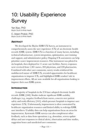 10: Usability Experience
Survey

Yan Xiao, PhD
Baylor Scott & White Health
C. Adam Probst, PhD
Baylor Scott & White Health
ABSTRACT
We developed the Baylor EHR UX Survey, an instrument to
comprehensively assess the user experience (UX) of an electronic health
records (EHR) system. EHR UX is a function of many factors, including
technical infrastructure, system integration, optimization, user training
and support, and administrative policy. Ongoing UX assessment can help
prioritize scarce improvement resources. Our instrument was piloted in
six hospitals, then deployed in 11 acute care facilities. Survey responses
were received from 1,301 nurses, 202 physicians, and 228 pharmacists.
Combined with other user comments, survey results reinforced the
multifaceted nature of EHR UX, revealed opportunities for healthcare
organizations to improve UX, and highlighted EHR vendors' role in
improvement efforts. All are now available for all organizations looking to
improve their own EHR system.
INTRODUCTION
A majority of hospitals in the US have adopted electronic health
records (EHR) [160]. Studies indicate signiﬁcant EHR usability
challenges (e.g., negative feedback from nurses, concern over patient
safety and work efﬁciency [161], which pressure hospitals to improve user
experience (UX). Unfortunately, improvement is often constrained by
healthcare organization resources and limited ability to redesign EHR
user interfaces. Usability data can help organizations focus on areas for
improvement. Systematic EHR surveys can also complement other
feedback, such as data from operations (e.g., downtime, screen update
delays and user responses to clinical alerts), observation and time studies,
suggestion boxes and unsolicited user comments.
~ Page ! ~151
 