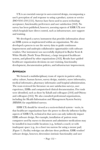UX is an essential concept in user-centered design, encompassing a
user's perception of and response to using a product, system or service
(ISO 9241-210 [151]. Surveys have been used to assess technology
acceptance, functionality preferences and user satisfaction [162]. No
survey has been published, however, assessing aspects of EHR UX over
which hospitals have direct control, such as infrastructure, user support
and training.
We developed a survey instrument that provides information about
an EHR system as implemented within an organization. We also
developed a process to use the survey data to guide continuous
improvement and underpin collaborative opportunities with software
vendors. Our instrument was successfully deployed in Baylor Scott &
White Health (North Texas Division), a large integrated healthcare
system, and piloted by other organizations [163]. Results have guided
healthcare organization decisions on user training, functionality
development, documentation policies, and infrastructure improvement.
APPROACH
We formed a multidisciplinary team of experts in patient safety,
safety culture, human factors, survey design, statistics, nurse informatics,
medical informatics, pharmacy informatics and hospital administration.
The team reviewed the literature on user satisfaction surveys, user
experience, EHRs and computerized clinical documentation. Five tools
were identiﬁed, such as those by Edsall and colleagues [164] and Otieno
and colleagues [165]. We also consulted professional organizations,
including the Health Information and Management System Society
(HIMSS) for unpublished surveys.
EHR UX should be viewed as a socio-technical system—socio, in
that healthcare organizations have the power to directly inﬂuence facility
aspects of EHR UX, technical in that users can only indirectly impact
EHR software design. For example, installation of patient room
computers used by nurses to document and administer medications may
be installed in inaccessible locations (e.g., behind a couch) or with
inadequate space (e.g., in a closet too narrow for using a mouse pad)
(Figure 1). Facility redesign can alleviate these problems. EHR vendors'
software design, however, determines intrinsic functionality and user
~ Page ! ~152
 