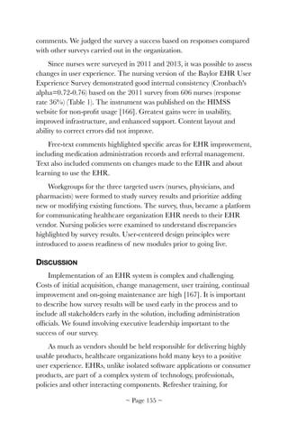 comments. We judged the survey a success based on responses compared
with other surveys carried out in the organization.
Since nurses were surveyed in 2011 and 2013, it was possible to assess
changes in user experience. The nursing version of the Baylor EHR User
Experience Survey demonstrated good internal consistency (Cronbach's
alpha=0.72-0.76) based on the 2011 survey from 606 nurses (response
rate 36%) (Table 1). The instrument was published on the HIMSS
website for non-proﬁt usage [166]. Greatest gains were in usability,
improved infrastructure, and enhanced support. Content layout and
ability to correct errors did not improve.
Free-text comments highlighted speciﬁc areas for EHR improvement,
including medication administration records and referral management.
Text also included comments on changes made to the EHR and about
learning to use the EHR.
Workgroups for the three targeted users (nurses, physicians, and
pharmacists) were formed to study survey results and prioritize adding
new or modifying existing functions. The survey, thus, became a platform
for communicating healthcare organization EHR needs to their EHR
vendor. Nursing policies were examined to understand discrepancies
highlighted by survey results. User-centered design principles were
introduced to assess readiness of new modules prior to going live.
DISCUSSION
Implementation of an EHR system is complex and challenging.
Costs of initial acquisition, change management, user training, continual
improvement and on-going maintenance are high [167]. It is important
to describe how survey results will be used early in the process and to
include all stakeholders early in the solution, including administration
ofﬁcials. We found involving executive leadership important to the
success of our survey.
As much as vendors should be held responsible for delivering highly
usable products, healthcare organizations hold many keys to a positive
user experience. EHRs, unlike isolated software applications or consumer
products, are part of a complex system of technology, professionals,
policies and other interacting components. Refresher training, for
~ Page ! ~155
 