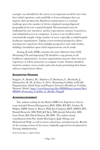 example, was identiﬁed in the survey as an important need for users who
have initial experience and would like to learn techniques that can
improve their productivity. Hardware maintenance is a constant
challenge given the number of devices deployed among dispersed
geographical areas in a typical hospital. Documentation may be
challenged by user interfaces, unclear expectations, variance in practices,
and suboptimal access to computers. A survey is an excellent tool to
systematically sample a large number of users, especially at multi-hospital
healthcare organizations. Taking a socio-technical perspective allows
assessing user experience from multiple perspectives (user and vendor),
building a foundation upon which improvements can be made.
Among all tools, EHRs consume the most clinicians' time [168].
Measuring UX and improving UX should be a top priority in all
healthcare organizations. As more organizations measure their own user
experience, it will be instructive to compare results. Vendors should be
invited to analyze survey results and work closely prioritizing their future
software improvement efforts.
SUGGESTED READING
Staggers, N., Rodney, M., Alafaireet, P., Backman, C., Bochinski, J.,
Schumacher, R. M., & Xiao, Y. (2011). Promoting Usability in Health
Organizations: Initial Steps and Progress Toward a Healthcare Usability
Maturity Model. https://www.himss.org/ﬁles/HIMSSorg/content/ﬁles/
HIMSS_Promoting_Usability_in_Health_Org.pdf
ACKNOWLEDGEMENT
The authors writing for the Baylor EHR User Experience Survey
team included Donna Montgomery, BSN, MBA, RN-BC; Lindsey M.
Philpot, MPH; Sunni A. Barnes, PhD; Jan Compton, BSN, MSHA, RN;
Donald Kennerly, MD, PhD; Jeff Kerr, MD; Joseph Schneider, MD;
Lynn Finck, RN; David Watson, BS, RPh. The authors thank
contributions from Drs. Linda Harrington, Jiajie Zhang, and
Muhammad Walji, as well as nurses, physicians, and pharmacists. Results
of the nursing version of the survey originally appeared in the Journal of
Nursing Administration.
© 2014 Yan Xiao, C. Adam Probst 
~ Page ! ~156
 