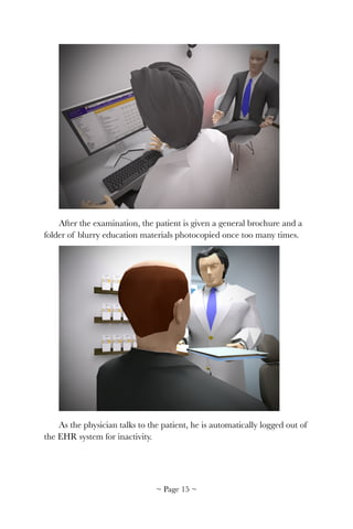 !
After the examination, the patient is given a general brochure and a
folder of blurry education materials photocopied once too many times.
!
As the physician talks to the patient, he is automatically logged out of
the EHR system for inactivity.
~ Page ! ~15
 