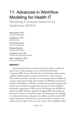 11: Advances in Workﬂow
Modeling for Health IT

Modeling & analysis toolsuite for
healthcare (MATH)

Keith Butler, PhD
University of Washington
Ali Bahrami, PhD
Medico Systems
Konrad Schroder
University of Washington
Melissa Braxton
University of Washington
Lawrence Lyon, MD
VA Puget Sound Healthcare Systems
Mark Haselkorn, PhD
University of Washington
ABSTRACT
Synchronizing the ﬂow of health information and the workﬂow of
clinical care is a key principle for successful health information
technology (HIT) systems. When the ﬂow of information matches better
workﬂow, signiﬁcant gains in quality and efﬁciency can be achieved.
When information ﬂow contradicts, it can rearrange clinical workﬂow by
accident rather than by design. We introduce the Modeling and Analysis
Toolsuite for Healthcare (MATH), a method with powerful modeling and
analysis tools to make measurable improvements to clinical workﬂow a
predictable, integral part of HIT systems. We illustrate how MATH can
analyze how HIT should be applied by designing HIT functionality on
the basis of evidence of beneﬁcial impact. We demonstrate the feasibility
of conducting formative evaluations on workﬂow models to predict HIT
impact and present validation data on predictions from summative tests
conducted on an alpha version of a new system. These capabilities allow
~ Page ! ~159
 