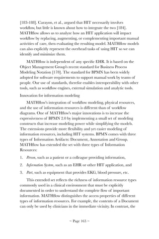 [183-188]. Carayon, et al., argued that HIT necessarily involves
workﬂow, but little is known about how to integrate the two [184].
MATHﬂow allows us to analyze how an HIT application will impact
workﬂow by replacing, augmenting, or complementing important manual
activities of care, then evaluating the resulting model. MATHﬂow models
can also explicitly represent the overhead tasks of using HIT so we can
identify and minimize them.
MATHﬂow is independent of any speciﬁc EHR. It is based on the
Object Management Group's recent standard for Business Process
Modeling Notation [178]. The standard for BPMN has been widely
adopted for software requirements to support manual work by teams of
people. Our use of standards, therefor enables interoperability with other
tools, such as workﬂow engines, external simulation and analytic tools.
Innovation for information modeling
MATHﬂow's integration of workﬂow modeling, physical resources,
and the use of information resources is different than of workﬂow
diagrams. One of MATHﬂow's major innovations is to increase the
expressiveness of BPMN 2.0 by implementing a small set of modeling
constructs that increase modeling power while simplifying the models.
The extensions provide more ﬂexibility and yet easier modeling of
information resources, including HIT systems. BPMN comes with three
types of Information Artifacts: Document, Annotation and Group.
MATHﬂow has extended the set with three types of Information
Resources:
1. Person, such as a patient or a colleague providing information,
2. Information System, such as an EHR or other HIT application, and
3. Part, such as equipment that provides EKG, blood pressure, etc.
This extended set reﬂects the richness of information resource types
commonly used in a clinical environment that must be explicitly
documented in order to understand the complete ﬂow of important
information. MATHﬂow distinguishes the access properties of different
types of information resources. For example, the contents of a Document
can only be used by clinicians in the immediate vicinity. In contrast, the
~ Page ! ~163
 