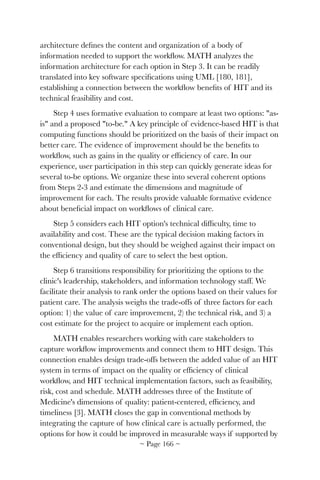 architecture deﬁnes the content and organization of a body of
information needed to support the workﬂow. MATH analyzes the
information architecture for each option in Step 3. It can be readily
translated into key software speciﬁcations using UML [180, 181],
establishing a connection between the workﬂow beneﬁts of HIT and its
technical feasibility and cost.
Step 4 uses formative evaluation to compare at least two options: "as-
is" and a proposed "to-be." A key principle of evidence-based HIT is that
computing functions should be prioritized on the basis of their impact on
better care. The evidence of improvement should be the beneﬁts to
workﬂow, such as gains in the quality or efﬁciency of care. In our
experience, user participation in this step can quickly generate ideas for
several to-be options. We organize these into several coherent options
from Steps 2-3 and estimate the dimensions and magnitude of
improvement for each. The results provide valuable formative evidence
about beneﬁcial impact on workﬂows of clinical care.
Step 5 considers each HIT option's technical difﬁculty, time to
availability and cost. These are the typical decision making factors in
conventional design, but they should be weighed against their impact on
the efﬁciency and quality of care to select the best option.
Step 6 transitions responsibility for prioritizing the options to the
clinic's leadership, stakeholders, and information technology staff. We
facilitate their analysis to rank order the options based on their values for
patient care. The analysis weighs the trade-offs of three factors for each
option: 1) the value of care improvement, 2) the technical risk, and 3) a
cost estimate for the project to acquire or implement each option.
MATH enables researchers working with care stakeholders to
capture workﬂow improvements and connect them to HIT design. This
connection enables design trade-offs between the added value of an HIT
system in terms of impact on the quality or efﬁciency of clinical
workﬂow, and HIT technical implementation factors, such as feasibility,
risk, cost and schedule. MATH addresses three of the Institute of
Medicine's dimensions of quality: patient-centered, efﬁciency, and
timeliness [3]. MATH closes the gap in conventional methods by
integrating the capture of how clinical care is actually performed, the
options for how it could be improved in measurable ways if supported by
~ Page ! ~166
 