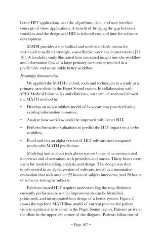 better HIT applications, and the algorithms, data, and user interface
concepts of those applications. A beneﬁt of bridging the gap between
workﬂow and the design and HIT is reduced cost and time for software
development.
MATH provides a methodical and understandable means for
stakeholders to direct strategic, cost-effective workﬂow improvements [27,
78]. A feasibility study illustrated how increased insight into the workﬂow
and information ﬂow of a large primary care center resulted in a
predictable and measurably better workﬂow.
Feasibility demonstration
We applied the MATH method, tools and techniques in a study at a
primary care clinic in the Puget Sound region. In collaboration with
VHA Medical Informatics and clinicians, our team of analysts followed
the MATH method to:
• Develop an as-is workﬂow model of how care was practiced using
existing information resources,
• Analyze how workﬂow could be improved with better HIT,
• Perform formative evaluations to predict the HIT impact on a to-be
workﬂow,
• Build and test an alpha version of HIT software and compared
results with MATH predictions.
Modeling and analysis took about sixteen hours of semi-structured
interviews and observations with providers and nurses. Thirty hours were
spent for model-building, analysis, and design. The design was then
implemented in an alpha version of software, tested in a summative
evaluation that took another 22 hours of subject interviews, and 20 hours
of software testing by subjects.
Evidence-based HIT requires understanding the way clinicians
currently perform care so that improvements can be identiﬁed,
prioritized, and incorporated into design of a better system. Figure 2
shows the top-level MATHﬂow model of current practice for patient
visits to a primary care clinic in the Puget Sound region. Patients arrive at
the clinic in the upper left corner of the diagram. Patients follow one of
~ Page ! ~167
 