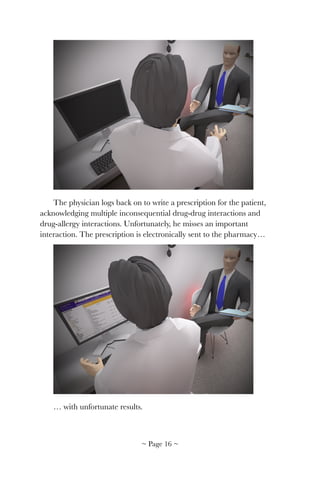 !
The physician logs back on to write a prescription for the patient,
acknowledging multiple inconsequential drug-drug interactions and
drug-allergy interactions. Unfortunately, he misses an important
interaction. The prescription is electronically sent to the pharmacy…
!
… with unfortunate results.
~ Page ! ~16
 