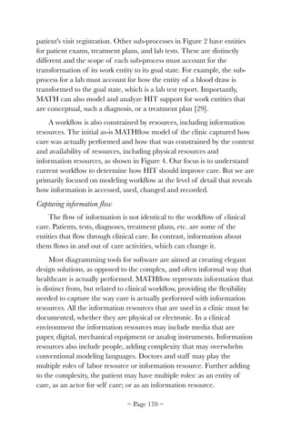 patient's visit registration. Other sub-processes in Figure 2 have entities
for patient exams, treatment plans, and lab tests. These are distinctly
different and the scope of each sub-process must account for the
transformation of its work entity to its goal state. For example, the sub-
process for a lab must account for how the entity of a blood draw is
transformed to the goal state, which is a lab test report. Importantly,
MATH can also model and analyze HIT support for work entities that
are conceptual, such a diagnosis, or a treatment plan [29].
A workﬂow is also constrained by resources, including information
resources. The initial as-is MATHﬂow model of the clinic captured how
care was actually performed and how that was constrained by the context
and availability of resources, including physical resources and
information resources, as shown in Figure 4. Our focus is to understand
current workﬂow to determine how HIT should improve care. But we are
primarily focused on modeling workﬂow at the level of detail that reveals
how information is accessed, used, changed and recorded.
Capturing information flow
The ﬂow of information is not identical to the workﬂow of clinical
care. Patients, tests, diagnoses, treatment plans, etc. are some of the
entities that ﬂow through clinical care. In contrast, information about
them ﬂows in and out of care activities, which can change it.
Most diagramming tools for software are aimed at creating elegant
design solutions, as opposed to the complex, and often informal way that
healthcare is actually performed. MATHﬂow represents information that
is distinct from, but related to clinical workﬂow, providing the ﬂexibility
needed to capture the way care is actually performed with information
resources. All the information resources that are used in a clinic must be
documented, whether they are physical or electronic. In a clinical
environment the information resources may include media that are
paper, digital, mechanical equipment or analog instruments. Information
resources also include people, adding complexity that may overwhelm
conventional modeling languages. Doctors and staff may play the
multiple roles of labor resource or information resource. Further adding
to the complexity, the patient may have multiple roles: as an entity of
care, as an actor for self care; or as an information resource.
~ Page ! ~170
 