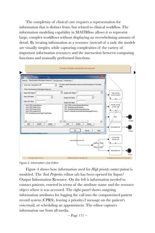 The complexity of clinical care requires a representation for
information that is distinct from, but related to clinical workﬂow. The
information modeling capability in MATHﬂow allows it to represent
large, complex workﬂows without displaying an overwhelming amount of
detail. By treating information as a resource (instead of a task) the models
are visually simpler, while capturing complexities of the variety of
important information resources and the interaction between computing
functions and manually performed functions.


Figure 4. Information Use Editor.
Figure 4 shows how information used for High priority contact patient is
modeled. The Task Properties editor tab has been opened for Input/
Output Information Resource. On the left is information needed to
contact patients, entered in terms of the attribute name and the resource
object where it was accessed. The right panel shows outgoing
information attributes for logging the call into the computerized patient
record system (CPRS), leaving a priority-2 message on the patient's
voicemail, or scheduling an appointment. The editor captures
information use from all media.
~ Page ! ~171
 