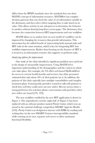 differs from the BPMN standard, since the standard does not share
MATH's concept of information resources. MATHﬂow has complex
decision gateways that can check the value of an information variable in
the dictionary, and then select which outgoing ﬂow to take based on its
value. This allows activity in one sub-process to determine the behavior
in another without drawing long ﬂows across pages. The dictionary, thus,
becomes the connection between HIT improvements and care workﬂow.
MATH allows us to analyze how an as-is model of workﬂow can be
improved by changing the resources that provide information. This
innovation has the added beneﬁt of representing both manual tasks and
HIT tasks in the same notation, which is key for integrating HIT into
workﬂow improvements. Rather than focusing on the features of HIT it
is treated as an information resource that supports or performs tasks.
Analyzing options for improvement
Our study of the clinic identiﬁed a signiﬁcant problem area and lead
to the design of measurable improvement. Using MATH led to
important understanding of the demographics and the context in which
care takes place. For example, the VA offers web-based MyHealthEvet
for access to veteran health beneﬁts and services, but clinic personnel
estimated that only about 10% of their patients use it. In addition, the
patients of this clinic typically have multiple comorbidities and complex
treatment plans. Consequently, providers wanted to talk with patients to
check how well they could carry out new orders. Recent surveys show a
strong preference for real-time phone conversations with providers when
new orders are issued [191, 192].
The new workﬂow enabled by the new HIT application is shown in
Figure 5. The unproductive activity (right half of Figure 3) has been
replaced with an software product named Priority Contact, which won an
award in the national challenge competition SMART Apps for Health
[193]. Priority Contact was designed to interact with EHRs by reading and
writing data via the new SMART Connect interoperability standard,
while running on its own, separate web server to allow maximum
functional ﬂexibility.
~ Page ! ~173
 