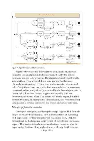Figure 7: Algorithms derived from workﬂows.
Figure 7 shows how the as-is workﬂow of manual activities was
translated into an algorithm that is now carried out by the patient,
clinicians, and the software agent. The algorithm was derived from the
as-is workﬂow. They accomplish the same purpose but far more
efﬁciently by integrating HIT functions and automation with manual
tasks. Priority Contact does not replace important real-time conversations
between clinicians and patients (represented by the four sub-processes on
the far right). It enables them to happen more quickly, with less
frustration and wasted effort. The system can handle urgent, Priority 1
contacts by calling multiple phones simultaneously and repeatedly until
the physician is notiﬁed that one of the phones answers or calls back.
Principles of formative evaluation
Developers need guidance during the design stage of HIT for their
project to reliably beneﬁt clinical care. The importance of evaluating
HIT applications for their impact is well established [194, 195], but
conventional methods require some version of the software to evaluate
impact. This has traditionally meant conducting evaluations after the
major design decisions of an application were already decided, so the
~ Page ! ~176
 