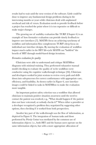 results had to wait until the next version of the software. Little could be
done to improve any fundamental design problems during in the
intervening months or years while clinicians dealt with unplanned
overhead and risk of errors. Evaluation needs to provide feedback before
a project has reached the point where it is too expensive or difﬁcult to
make major changes.
The growing use of usability evaluation like TURF (Chapter 6) is an
example of how formative evaluation can provide timely feedback to
improve user interfaces [7]. MATH's focus on achieving synchrony of
workﬂow and information ﬂow complements TURF's deep focus on
individual user interface designs. By moving the evaluation of workﬂow
impact much earlier in the HIT life-cycle MATH can "build-in" the
beneﬁt of HIT through model-based design iterations.
Formative evaluation for quality
Clinicians were able to understand and critique MATHﬂow
diagrams with minimal training. They performed exhaustive manual
model checking to evaluate the quality of to-be workﬂows were
conductive using the cognitive walk-through technique [36]. Clinicians
and developers worked in joint sessions to review every path and drill-
down into sub-processes for correct conformance with appropriate care,
efﬁciency, and feasibility. As shown earlier in Figure 6, user interface
images could be linked to tasks in MATHﬂow to make the evaluation
more tangible.
An important patient safety criterion was a workﬂow that allowed
clinicians to maintain positive situation awareness until the need to
contact the patient was resolved, e.g., "What should happen if the patient
does not have voicemail, or nobody checks it?" When either a provider or
a developer recognized a problem they negotiated by suggesting other
options, then checking if it worked from both perspectives.
Another key part of the walk-through was the ﬂow of information, as
depicted in Figure 8. The integration of human tasks and those
performed by Priority Contact was mediated by the common use of
information objects: i.e., both HIT and the human users operate on the
same information objects, but with a more appropriate allocation of
~ Page ! ~177
 