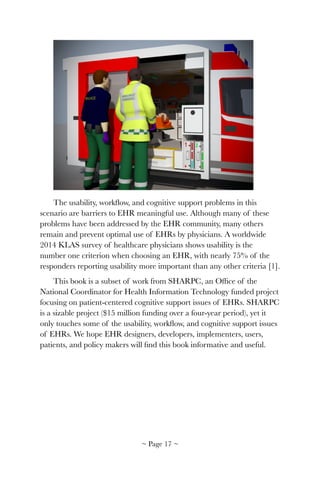!
The usability, workﬂow, and cognitive support problems in this
scenario are barriers to EHR meaningful use. Although many of these
problems have been addressed by the EHR community, many others
remain and prevent optimal use of EHRs by physicians. A worldwide
2014 KLAS survey of healthcare physicians shows usability is the
number one criterion when choosing an EHR, with nearly 75% of the
responders reporting usability more important than any other criteria [1].
This book is a subset of work from SHARPC, an Ofﬁce of the
National Coordinator for Health Information Technology funded project
focusing on patient-centered cognitive support issues of EHRs. SHARPC
is a sizable project ($15 million funding over a four-year period), yet it
only touches some of the usability, workﬂow, and cognitive support issues
of EHRs. We hope EHR designers, developers, implementers, users,
patients, and policy makers will ﬁnd this book informative and useful.
~ Page ! ~17
 