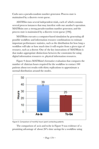 Carlo uses a pseudo-random number generator. Process state is
maintained by a discrete event queue.
MATHSim runs several independent trials, each of which contains
several process instances that may interfere with one another's operation.
MATHsim uses a strong pseudo-random number generator, and the
process state is maintained by a discrete event queue [196].
MATHsim executes a computer-based simulation by generating all
possible workﬂow and information resource combinations to estimate
important performance statistics, such as the distribution for how long a
workﬂow will take or how much time it will require from a given type of
resource, such as a doctor. One of the key innovations of MATHsim is
that makes appropriate distinctions between the constraints for using
digital information resources vs. physical information resources.
Figure 9 shows MATHsim's formative evaluation that compares the
number of clinician hours required for the workﬂow to contact 100
patients about test results with thirty replications to approximate a
normal distribution around the modes.


Figure 9. Comparison of monthly hours spent contacting patients.
The comparison of as-is and to-be in Figure 9 was evidence of a
promising advantage of about 26% time savings for a workﬂow using
~ Page ! ~179
 