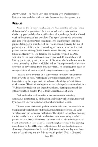 Priority Contact. The results were also consistent with available clinic
historical data and also with test data from user interface prototypes.
RESULTS
Based on the formative evaluation we developed the software for an
alpha test of Priority Contact. The to-be model and its information
dictionary provided detailed speciﬁcations of how the application should
work in the context of the workﬂow. The alpha version was web-based
and used web-voice services to call and send text messages to mobile
phones belonging to members of the research team (playing the role of
patients); a set of 20 test lab results designed to represent four levels of
patient contact priority (Table 3) from urgent (Priority 1) to routine
follow-up (Priority 4). The ﬁctitious test patients, (created by SME;
validated by the principal investigator) contained (1) minimal clinical
history (name, age, gender, presence of diabetes), whether the test was for
a new or existing problem and (2) lab values that represented an increase,
decrease, or new change from previous value. The percentage of cases in
each priority level were weighted to represent an average week.
Test data were recorded on a convenience sample of ten clinicians
from a variety of roles. Participants were not compensated but were
incentivized by the opportunity to inﬂuence the design of their future
work systems. The study setting was an outpatient primary care clinic at a
VA healthcare facility in the Puget Sound area. Participants tested the
software on their desktop PCs at their normal places of work.
Each evaluation trial included a pre-intervention interview,
summative user testing by clinicians in their own work settings, followed
by a post-test interview, and an optional observation session.
The test users performed patient contact tasks with the prototype at
their normal workstations while test administrators recorded the same
variables as in the formative evaluation. They tested the application using
the internet browsers on their workstation computers using simulated
patient records. No patients were contacted and no identiﬁable personal
health information were used. Because the alpha version of the prototype
is not linked to the EHR, study subjects were delivered realistic, mock
alerts regarding test results via email (1-5 alert emails per day at various
times of day throughout the 7-14 day study period. Total = 20 cases).
~ Page ! ~180
 
