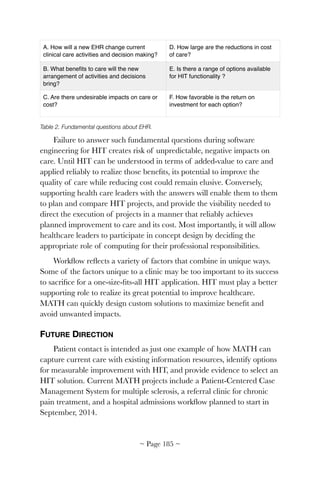 Table 2. Fundamental questions about EHR.
Failure to answer such fundamental questions during software
engineering for HIT creates risk of unpredictable, negative impacts on
care. Until HIT can be understood in terms of added-value to care and
applied reliably to realize those beneﬁts, its potential to improve the
quality of care while reducing cost could remain elusive. Conversely,
supporting health care leaders with the answers will enable them to them
to plan and compare HIT projects, and provide the visibility needed to
direct the execution of projects in a manner that reliably achieves
planned improvement to care and its cost. Most importantly, it will allow
healthcare leaders to participate in concept design by deciding the
appropriate role of computing for their professional responsibilities.
Workﬂow reﬂects a variety of factors that combine in unique ways.
Some of the factors unique to a clinic may be too important to its success
to sacriﬁce for a one-size-ﬁts-all HIT application. HIT must play a better
supporting role to realize its great potential to improve healthcare.
MATH can quickly design custom solutions to maximize beneﬁt and
avoid unwanted impacts.
FUTURE DIRECTION
Patient contact is intended as just one example of how MATH can
capture current care with existing information resources, identify options
for measurable improvement with HIT, and provide evidence to select an
HIT solution. Current MATH projects include a Patient-Centered Case
Management System for multiple sclerosis, a referral clinic for chronic
pain treatment, and a hospital admissions workﬂow planned to start in
September, 2014.
A. How will a new EHR change current
clinical care activities and decision making?
D. How large are the reductions in cost
of care?
B. What beneﬁts to care will the new
arrangement of activities and decisions
bring?
E. Is there a range of options available
for HIT functionality ?
C. Are there undesirable impacts on care or
cost?
F. How favorable is the return on
investment for each option?
~ Page ! ~185
 