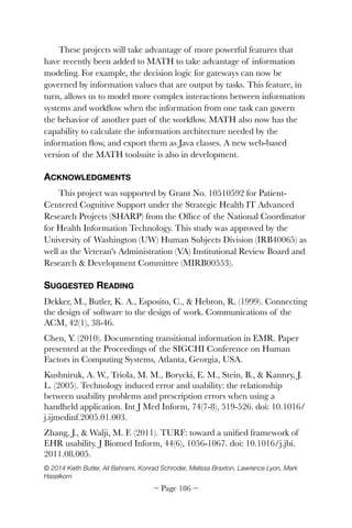 These projects will take advantage of more powerful features that
have recently been added to MATH to take advantage of information
modeling. For example, the decision logic for gateways can now be
governed by information values that are output by tasks. This feature, in
turn, allows us to model more complex interactions between information
systems and workﬂow when the information from one task can govern
the behavior of another part of the workﬂow. MATH also now has the
capability to calculate the information architecture needed by the
information ﬂow, and export them as Java classes. A new web-based
version of the MATH toolsuite is also in development.
ACKNOWLEDGMENTS
This project was supported by Grant No. 10510592 for Patient-
Centered Cognitive Support under the Strategic Health IT Advanced
Research Projects (SHARP) from the Ofﬁce of the National Coordinator
for Health Information Technology. This study was approved by the
University of Washington (UW) Human Subjects Division (IRB40065) as
well as the Veteran's Administration (VA) Institutional Review Board and
Research & Development Committee (MIRB00553).
SUGGESTED READING
Dekker, M., Butler, K. A., Esposito, C., & Hebron, R. (1999). Connecting
the design of software to the design of work. Communications of the
ACM, 42(1), 38-46.
Chen, Y. (2010). Documenting transitional information in EMR. Paper
presented at the Proceedings of the SIGCHI Conference on Human
Factors in Computing Systems, Atlanta, Georgia, USA.
Kushniruk, A. W., Triola, M. M., Borycki, E. M., Stein, B., & Kannry, J.
L. (2005). Technology induced error and usability: the relationship
between usability problems and prescription errors when using a
handheld application. Int J Med Inform, 74(7-8), 519-526. doi: 10.1016/
j.ijmedinf.2005.01.003.
Zhang, J., & Walji, M. F. (2011). TURF: toward a uniﬁed framework of
EHR usability. J Biomed Inform, 44(6), 1056-1067. doi: 10.1016/j.jbi.
2011.08.005.
© 2014 Keith Butler, Ali Bahrami, Konrad Schroder, Melissa Braxton, Lawrence Lyon, Mark
Haselkorn 
~ Page ! ~186
 