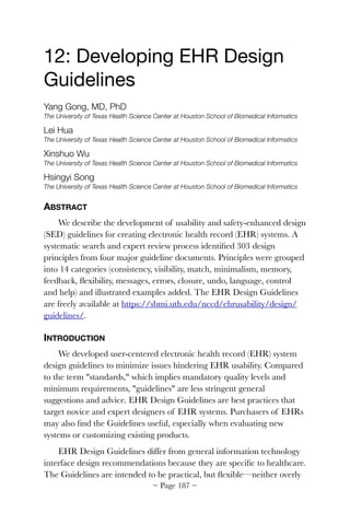 12: Developing EHR Design
Guidelines

Yang Gong, MD, PhD
The University of Texas Health Science Center at Houston School of Biomedical Informatics
Lei Hua
The University of Texas Health Science Center at Houston School of Biomedical Informatics
Xinshuo Wu
The University of Texas Health Science Center at Houston School of Biomedical Informatics
Hsingyi Song
The University of Texas Health Science Center at Houston School of Biomedical Informatics
ABSTRACT
We describe the development of usability and safety-enhanced design
(SED) guidelines for creating electronic health record (EHR) systems. A
systematic search and expert review process identiﬁed 303 design
principles from four major guideline documents. Principles were grouped
into 14 categories (consistency, visibility, match, minimalism, memory,
feedback, ﬂexibility, messages, errors, closure, undo, language, control
and help) and illustrated examples added. The EHR Design Guidelines
are freely available at https://sbmi.uth.edu/nccd/ehrusability/design/
guidelines/.
INTRODUCTION
We developed user-centered electronic health record (EHR) system
design guidelines to minimize issues hindering EHR usability. Compared
to the term "standards," which implies mandatory quality levels and
minimum requirements, "guidelines" are less stringent general
suggestions and advice. EHR Design Guidelines are best practices that
target novice and expert designers of EHR systems. Purchasers of EHRs
may also ﬁnd the Guidelines useful, especially when evaluating new
systems or customizing existing products.
EHR Design Guidelines differ from general information technology
interface design recommendations because they are speciﬁc to healthcare.
The Guidelines are intended to be practical, but ﬂexible—neither overly
~ Page ! ~187
 
