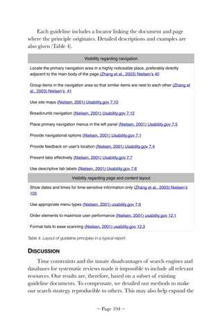 Each guideline includes a locator linking the document and page
where the principle originates. Detailed descriptions and examples are
also given (Table 4).
Table 4. Layout of guideline principles in a typical report.
DISCUSSION
Time constraints and the innate disadvantages of search engines and
databases for systematic reviews made it impossible to include all relevant
resources. Our results are, therefore, based on a subset of existing
guideline documents. To compensate, we detailed our methods to make
our search strategy reproducible to others. This may also help expand the
Visibility regarding navigation
Locate the primary navigation area in a highly noticeable place, preferably directly
adjacent to the main body of the page (Zhang et al., 2003) Nielsen’s 40
Group items in the navigation area so that similar items are next to each other (Zhang et
al., 2003) Nielsen’s  41
Use site maps (Nielsen, 2001) Usability.gov 7:10
Breadcrumb navigation (Nielsen, 2001) Usability.gov 7:12
Place primary navigation menus in the left panel (Nielsen, 2001) Usability.gov 7:5
Provide navigational options (Nielsen, 2001) Usability.gov 7:1
Provide feedback on user's location (Nielsen, 2001) Usability.gov 7:4
Present tabs effectively (Nielsen, 2001) Usability.gov 7:7
Use descriptive tab labels (Nielsen, 2001) Usability.gov 7:6
Visibility regarding page and content layout
Show dates and times for time-sensitive information only (Zhang et al., 2003) Nielsen’s
105
Use appropriate menu types (Nielsen, 2001) usability.gov 7:9
Order elements to maximize user performance (Nielsen, 2001) usability.gov 12:1
Format lists to ease scanning (Nielsen, 2001) usability.gov 12:3
~ Page ! ~194
 