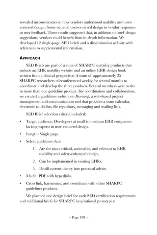 revealed inconsistencies in how vendors understood usability and user-
centered design. Some equated user-centered design to vendor responses
to user feedback. These results suggested that, in addition to brief design
suggestions, vendors could beneﬁt from in-depth information. We
developed 12 single-page, SED briefs and a dissemination website with
references to supplemental information.
APPROACH
SED Briefs are part of a suite of SHARPC usability products that
include an EHR usability website and an online EHR design book
written from a clinical perspective. A team of approximately 25
SHARPC researchers teleconferenced weekly for several months to
coordinate and develop the three products. Several members were active
in more than one guideline product. For coordination and collaboration,
we created a guidelines website on Basecamp, a web-based project
management and communication tool that provides a team calendar,
electronic to-do lists, ﬁle repository, messaging and mailing lists.
SED Brief selection criteria included:
• Target audience: Developers at small to medium EHR companies
lacking experts in user-centered design.
• Length: Single page.
• Select guidelines that:
1. Are the most critical, actionable, and relevant to EHR
usability and safety-enhanced design,
2. Can be implemented in existing EHRs,
3. Distill current theory into practical advice.
• Media: PDF with hyperlinks.
• Cross link, harmonize, and coordinate with other SHARPC
guidelines products.
We planned one design brief for each SED certiﬁcation requirement
and additional briefs for SHARPC inspirational prototypes:
~ Page ! ~198
 