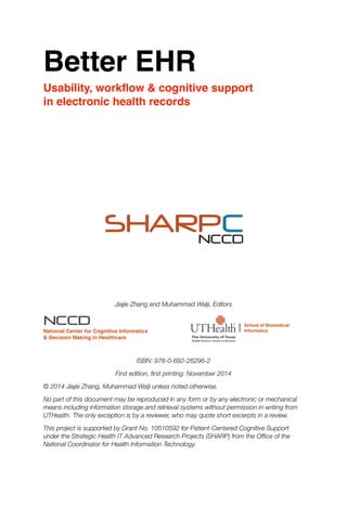 Better EHR
Usability, workﬂow & cognitive support
in electronic health records


Jiajie Zhang and Muhammad Walji, Editors
	 	 

ISBN: 978-0-692-26296-2
First edition, ﬁrst printing: November 2014
© 2014 Jiajie Zhang, Muhammad Walji unless noted otherwise.
No part of this document may be reproduced in any form or by any electronic or mechanical
means including information storage and retrieval systems without permission in writing from
UTHealth. The only exception is by a reviewer, who may quote short excerpts in a review.
This project is supported by Grant No. 10510592 for Patient-Centered Cognitive Support
under the Strategic Health IT Advanced Research Projects (SHARP) from the Ofﬁce of the
National Coordinator for Health Information Technology. 
SHARPCNCCD
NCCD
National Center for Cognitive Informatics
& Decision Making in Healthcare
School of Biomedical
Informatics
 