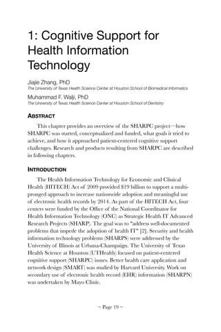 1: Cognitive Support for
Health Information
Technology

Jiajie Zhang, PhD
The University of Texas Health Science Center at Houston School of Biomedical Informatics
Muhammad F. Walji, PhD
The University of Texas Health Science Center at Houston School of Dentistry
ABSTRACT
This chapter provides an overview of the SHARPC project—how
SHARPC was started, conceptualized and funded, what goals it tried to
achieve, and how it approached patient-centered cognitive support
challenges. Research and products resulting from SHARPC are described
in following chapters.
INTRODUCTION
The Health Information Technology for Economic and Clinical
Health (HITECH) Act of 2009 provided $19 billion to support a multi-
pronged approach to increase nationwide adoption and meaningful use
of electronic health records by 2014. As part of the HITECH Act, four
centers were funded by the Ofﬁce of the National Coordinator for
Health Information Technology (ONC) as Strategic Health IT Advanced
Research Projects (SHARP). The goal was to "address well-documented
problems that impede the adoption of health IT" [2]. Security and health
information technology problems (SHARPS) were addressed by the
University of Illinois at Urbana-Champaign. The University of Texas
Health Science at Houston (UTHealth) focused on patient-centered
cognitive support (SHARPC) issues. Better health care application and
network design (SMART) was studied by Harvard University. Work on
secondary use of electronic health record (EHR) information (SHARPN)
was undertaken by Mayo Clinic.
~ Page ! ~19
 