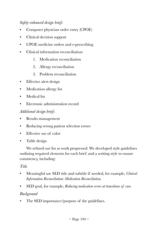 Safety-enhanced design briefs
• Computer physician order entry (CPOE)
• Clinical decision support
• CPOE medicine orders and e-prescribing
• Clinical information reconciliation:
1. Medication reconciliation
2. Allergy reconciliation
3. Problem reconciliation
• Effective alert design
• Medication allergy list
• Medical list
• Electronic administration record
Additional design briefs
• Results management
• Reducing wrong patient selection errors
• Effective use of color
• Table design
We reﬁned our list as work progressed. We developed style guidelines
outlining required elements for each brief and a writing style to ensure
consistency, including:
Title
• Meaningful use SED title and subtitle if needed, for example, Clinical
Information Reconciliation: Medication Reconciliation.
• SED goal, for example, Reducing medication errors at transitions of care.
Background
• The SED importance/purpose of the guidelines.
~ Page ! ~199
 